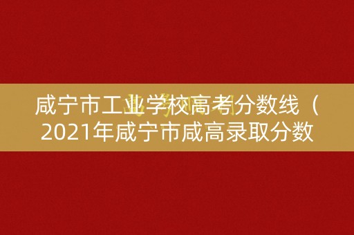 咸宁市工业学校高考分数线（2021年咸宁市咸高录取分数线）
