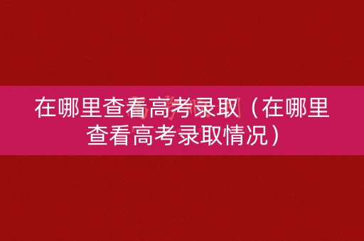 在哪里查看高考录取（在哪里查看高考录取情况）