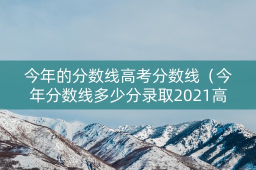 今年的分数线高考分数线（今年分数线多少分录取2021高考）