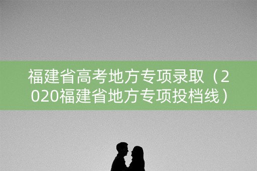福建省高考地方专项录取（2020福建省地方专项投档线）
