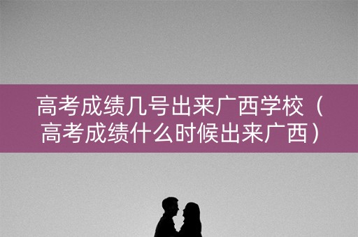 高考成绩几号出来广西学校（高考成绩什么时候出来广西）