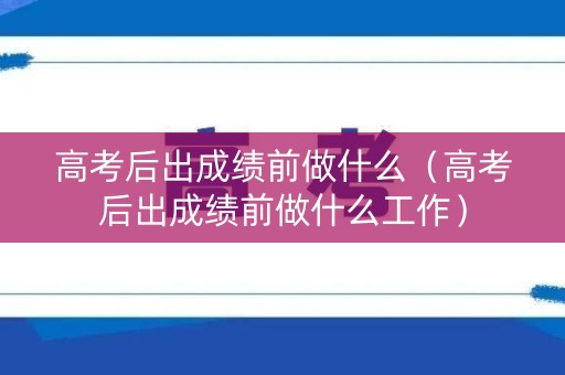 高考后出成绩前做什么（高考后出成绩前做什么工作）