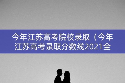 今年江苏高考院校录取（今年江苏高考录取分数线2021全国）