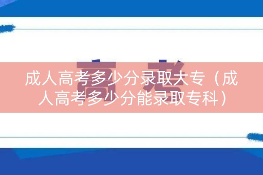 成人高考多少分录取大专（成人高考多少分能录取专科）
