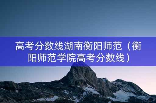 高考分数线湖南衡阳师范（衡阳师范学院高考分数线）