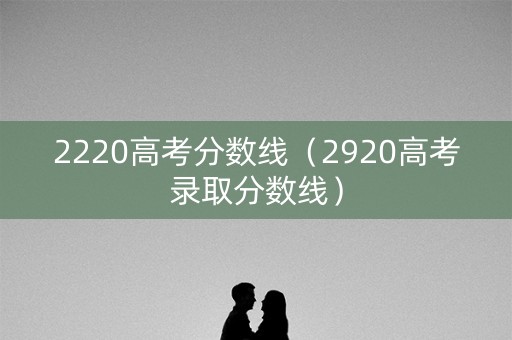 2220高考分数线（2920高考录取分数线）