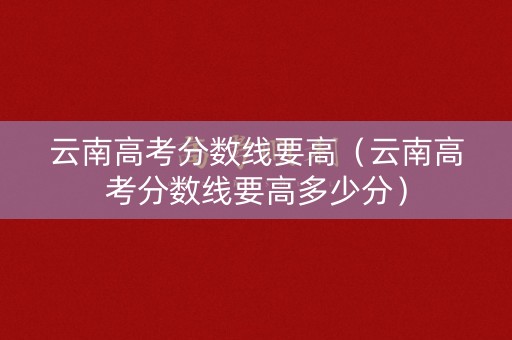 云南高考分数线要高（云南高考分数线要高多少分）