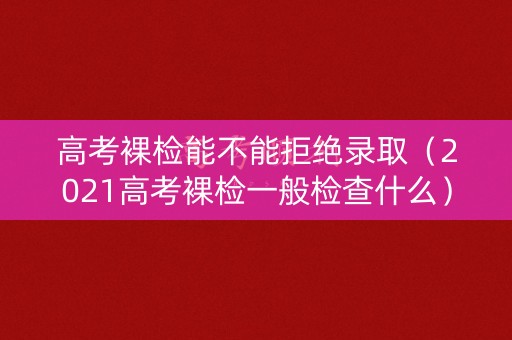 高考裸检能不能拒绝录取（2021高考裸检一般检查什么）