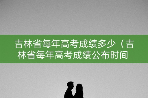 吉林省每年高考成绩多少（吉林省每年高考成绩公布时间 几号出成绩）