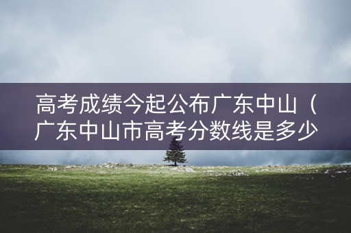 高考成绩今起公布广东中山（广东中山市高考分数线是多少）
