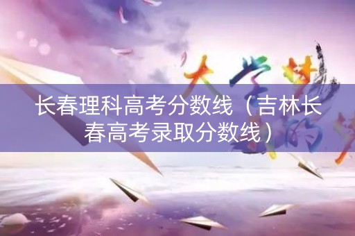 长春理科高考分数线（吉林长春高考录取分数线）