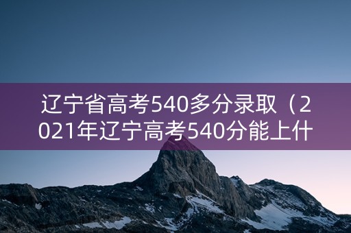 辽宁省高考540多分录取（2021年辽宁高考540分能上什么大学）