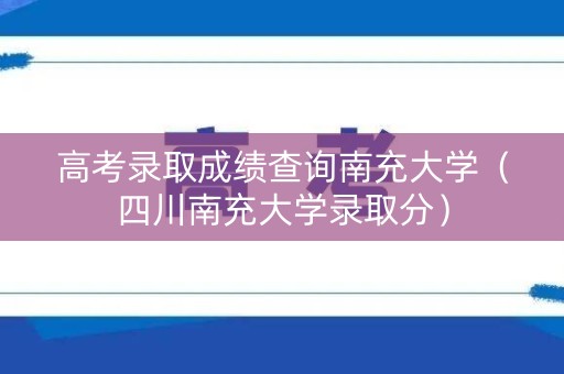 高考录取成绩查询南充大学（四川南充大学录取分）