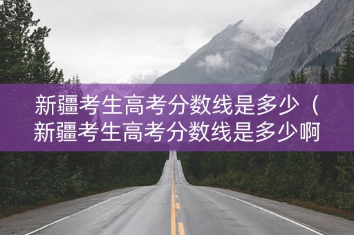 新疆考生高考分数线是多少（新疆考生高考分数线是多少啊）