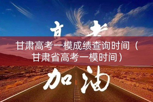 甘肃高考一模成绩查询时间（甘肃省高考一模时间）