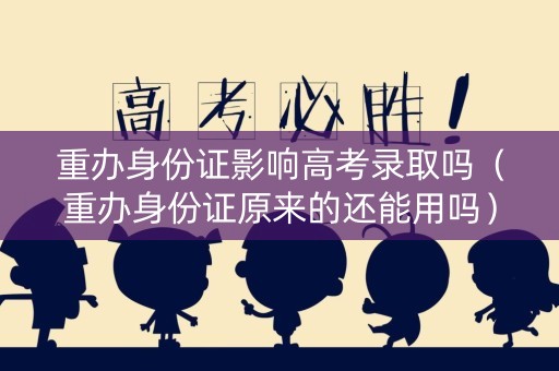 重办身份证影响高考录取吗（重办身份证原来的还能用吗）