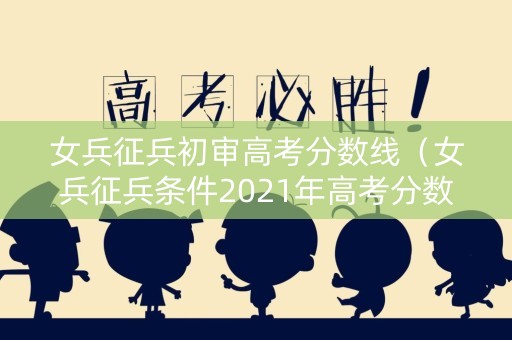 女兵征兵初审高考分数线（女兵征兵条件2021年高考分数）