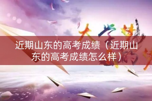 近期山东的高考成绩（近期山东的高考成绩怎么样）