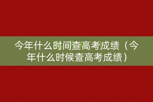 今年什么时间查高考成绩（今年什么时候查高考成绩）