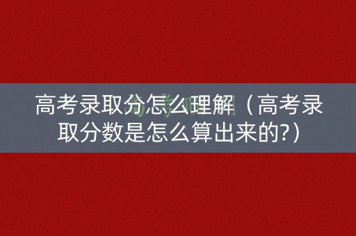 高考录取分怎么理解（高考录取分数是怎么算出来的?）