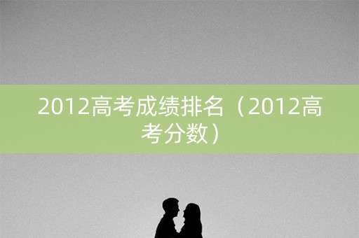 2012高考成绩排名（2012高考分数）