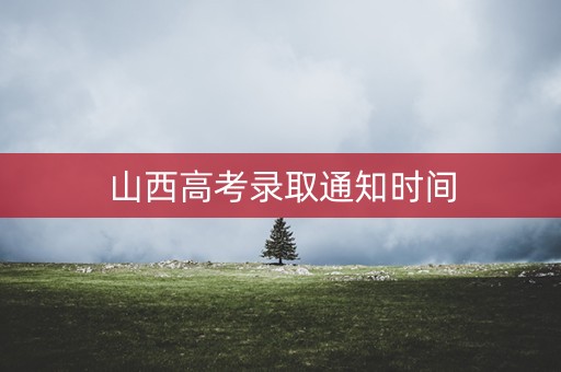 山西高考录取通知时间