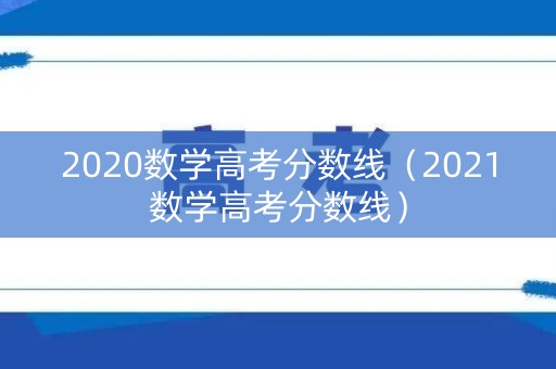 2020数学高考分数线（2021数学高考分数线）