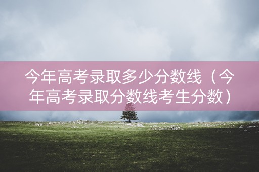 今年高考录取多少分数线（今年高考录取分数线考生分数）
