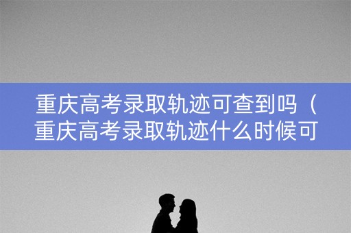 重庆高考录取轨迹可查到吗（重庆高考录取轨迹什么时候可以查）