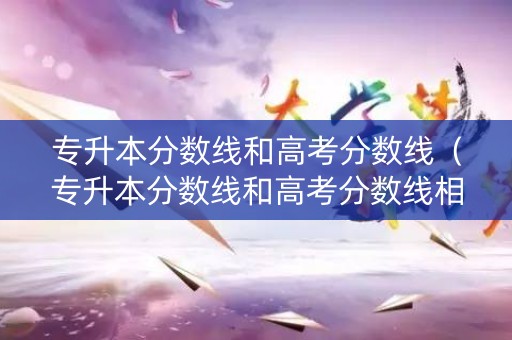 专升本分数线和高考分数线（专升本分数线和高考分数线相差多少）