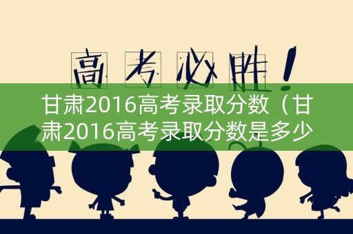 甘肃2016高考录取分数（甘肃2016高考录取分数是多少）