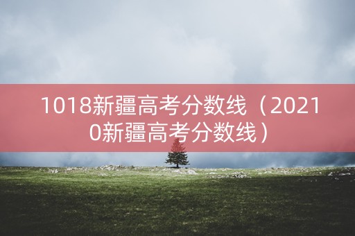1018新疆高考分数线（20210新疆高考分数线）