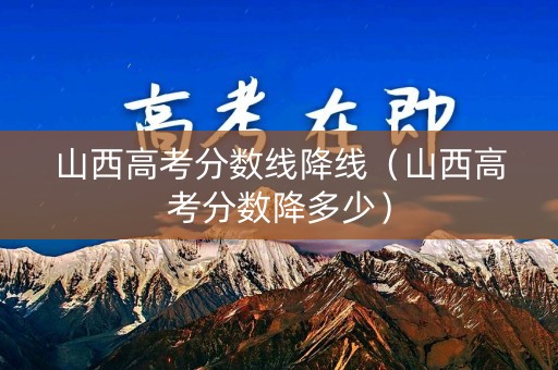 山西高考分数线降线（山西高考分数降多少）