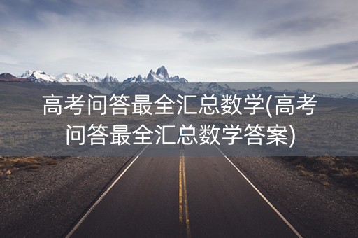 高考问答最全汇总数学(高考问答最全汇总数学答案)