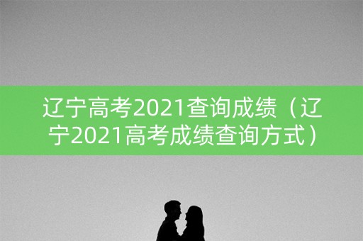 辽宁高考2021查询成绩（辽宁2021高考成绩查询方式）