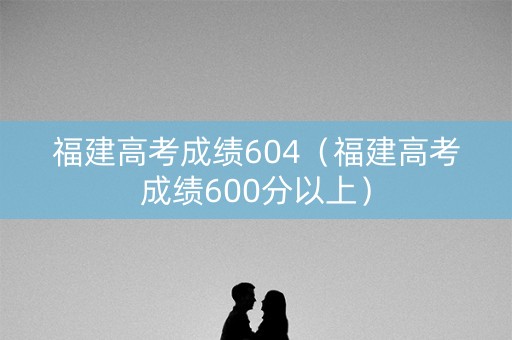 福建高考成绩604（福建高考成绩600分以上）