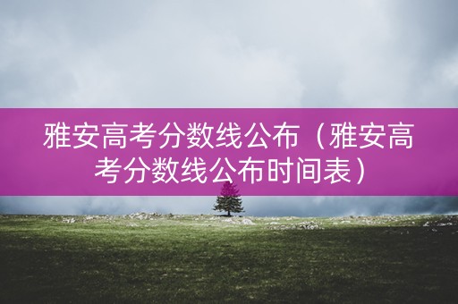 雅安高考分数线公布（雅安高考分数线公布时间表）