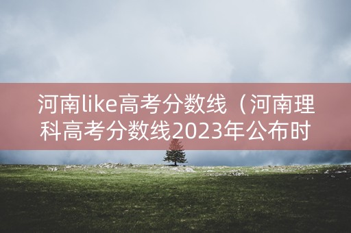 河南like高考分数线（河南理科高考分数线2023年公布时间）