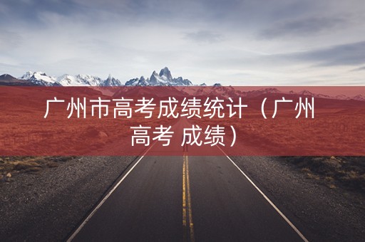 广州市高考成绩统计（广州 高考 成绩）