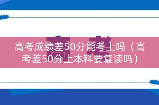 高考成绩差50分能考上吗（高考差50分上本科要复读吗）