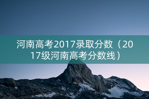 河南高考2017录取分数（2017级河南高考分数线）