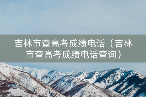 吉林市查高考成绩电话（吉林市查高考成绩电话查询）