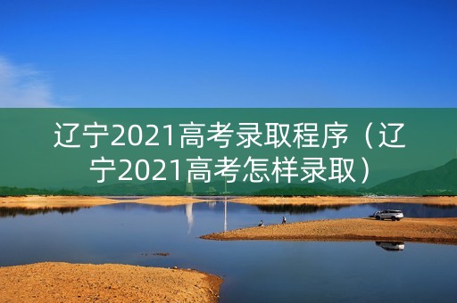 辽宁2021高考录取程序（辽宁2021高考怎样录取）