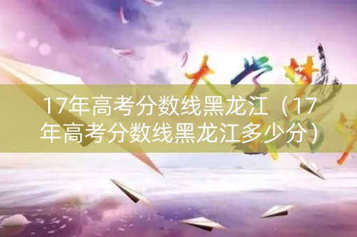17年高考分数线黑龙江（17年高考分数线黑龙江多少分）