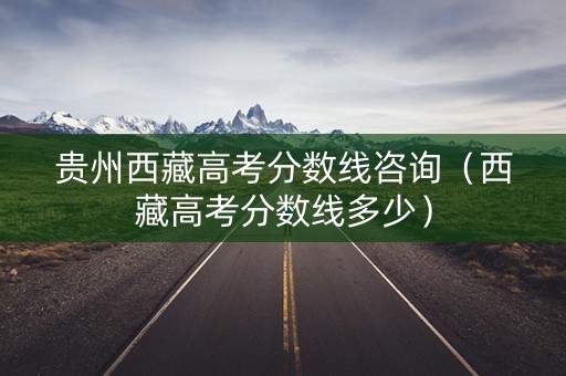 贵州西藏高考分数线咨询（西藏高考分数线多少）