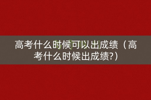 高考什么时候可以出成绩（高考什么时候出成绩?）