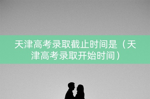 天津高考录取截止时间是（天津高考录取开始时间）