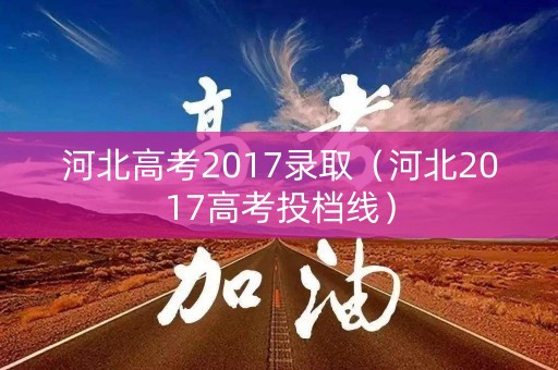 河北高考2017录取（河北2017高考投档线）