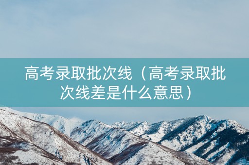 高考录取批次线（高考录取批次线差是什么意思）