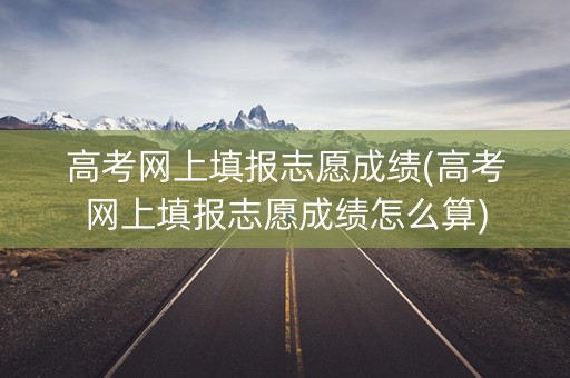 高考网上填报志愿成绩(高考网上填报志愿成绩怎么算)